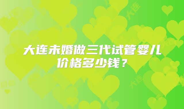 大连未婚做三代试管婴儿价格多少钱？