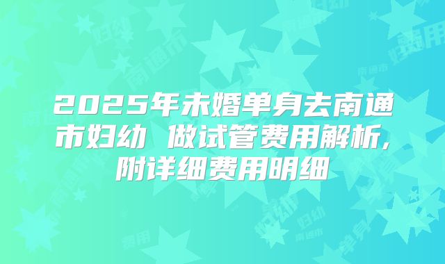 2025年未婚单身去南通市妇幼 做试管费用解析,附详细费用明细