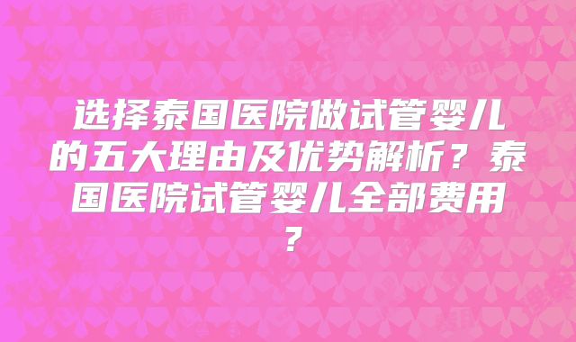 选择泰国医院做试管婴儿的五大理由及优势解析？泰国医院试管婴儿全部费用？