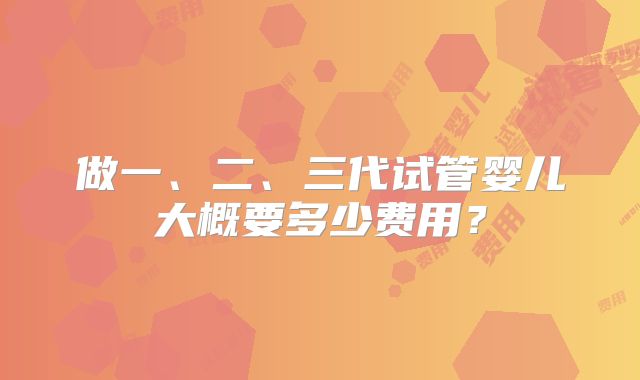 做一、二、三代试管婴儿大概要多少费用?