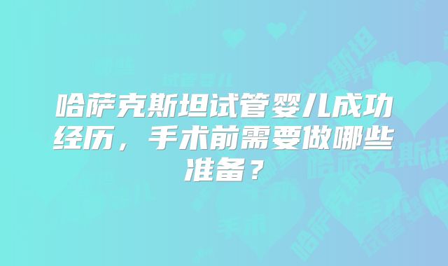 哈萨克斯坦试管婴儿成功经历,手术前需要做哪些准备?