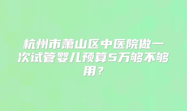 杭州市萧山区中医院做一次试管婴儿预算5万够不够用？