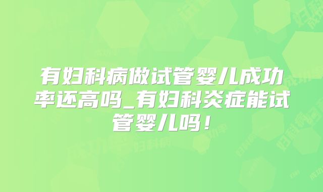 有妇科病做试管婴儿成功率还高吗_有妇科炎症能试管婴儿吗!
