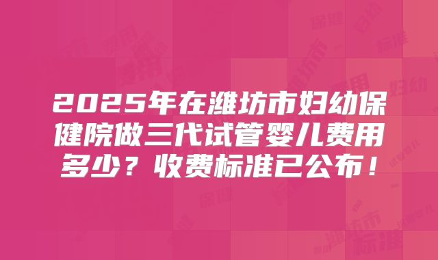 2025年在潍坊市妇幼保健院做三代试管婴儿费用多少？收费标准已公布！