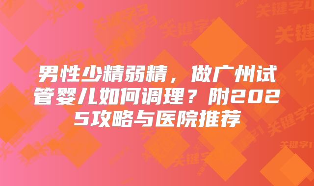 男性少精弱精,做广州试管婴儿如何调理?附2025攻略与医院推荐