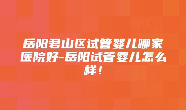 岳阳君山区试管婴儿哪家医院好-岳阳试管婴儿怎么样！