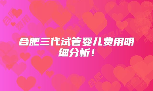 合肥三代试管婴儿费用明细分析！
