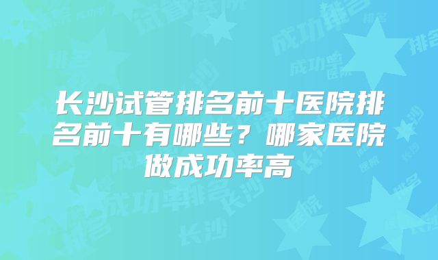 长沙试管排名前十医院排名前十有哪些？哪家医院做成功率高