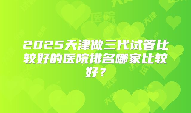 2025天津做三代试管比较好的医院排名哪家比较好？