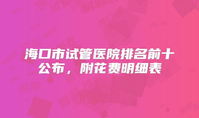 海口市试管医院排名前十公布，附花费明细表