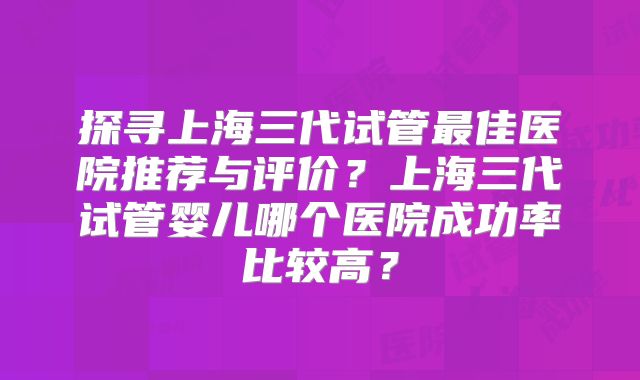 探寻上海三代试管最佳医院推荐与评价？上海三代试管婴儿哪个医院成功率比较高？