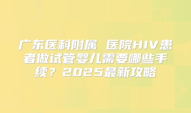广东医科附属 医院HIV患者做试管婴儿需要哪些手续?2025最新攻略