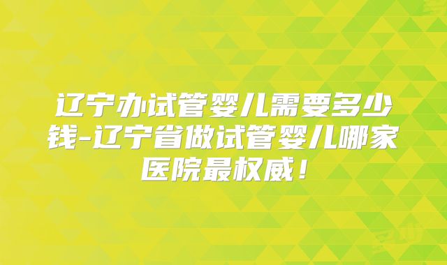 辽宁办试管婴儿需要多少钱-辽宁省做试管婴儿哪家医院最权威！