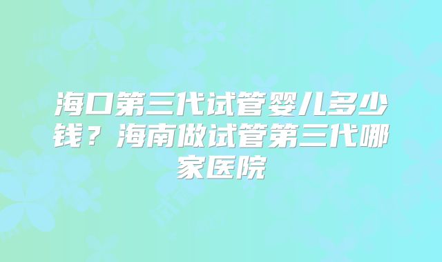 海口第三代试管婴儿多少钱？海南做试管第三代哪家医院