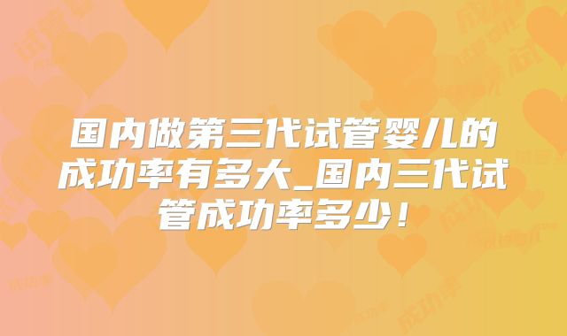国内做第三代试管婴儿的成功率有多大_国内三代试管成功率多少!