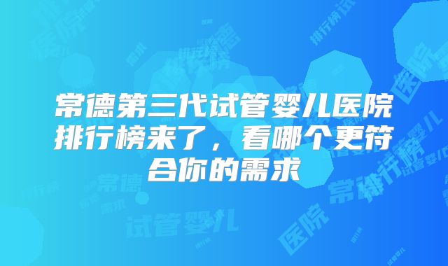 常德第三代试管婴儿医院排行榜来了，看哪个更符合你的需求