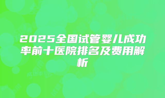 2025全国试管婴儿成功率前十医院排名及费用解析