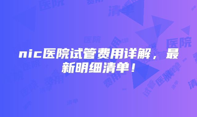 nic医院试管费用详解,最新明细清单!