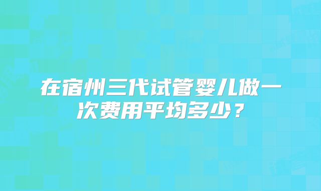 在宿州三代试管婴儿做一次费用平均多少?