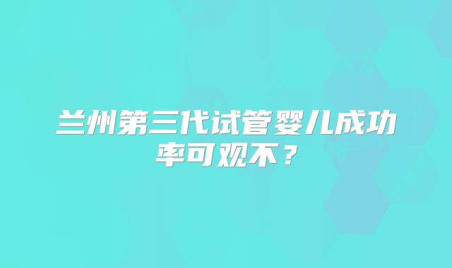 兰州第三代试管婴儿成功率可观不？