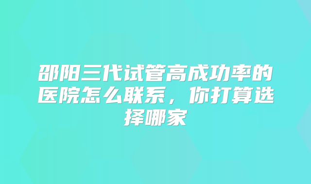 邵阳三代试管高成功率的医院怎么联系,你打算选择哪家