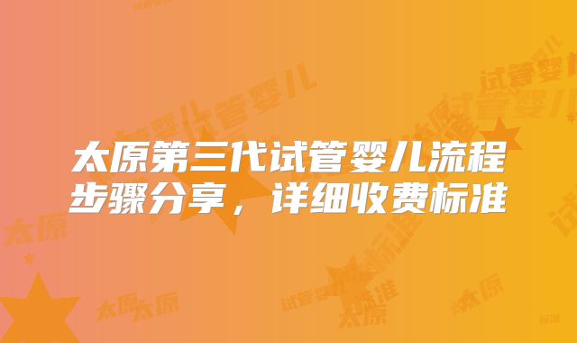 太原第三代试管婴儿流程步骤分享，详细收费标准