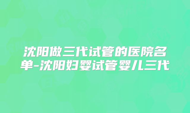 沈阳做三代试管的医院名单-沈阳妇婴试管婴儿三代