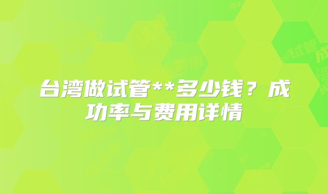 台湾做试管**多少钱?成功率与费用详情