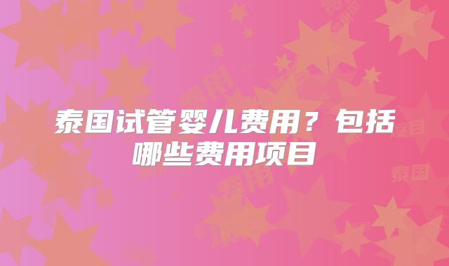 泰国试管婴儿费用？包括哪些费用项目