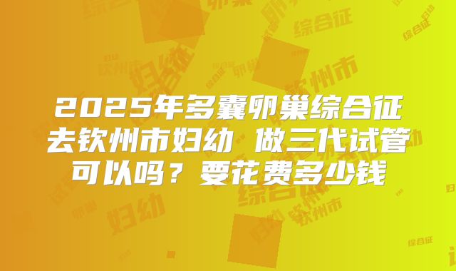 2025年多囊卵巢综合征去钦州市妇幼 做三代试管可以吗?要花费多少钱