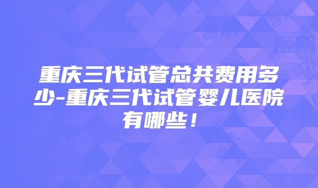 重庆三代试管总共费用多少-重庆三代试管婴儿医院有哪些！
