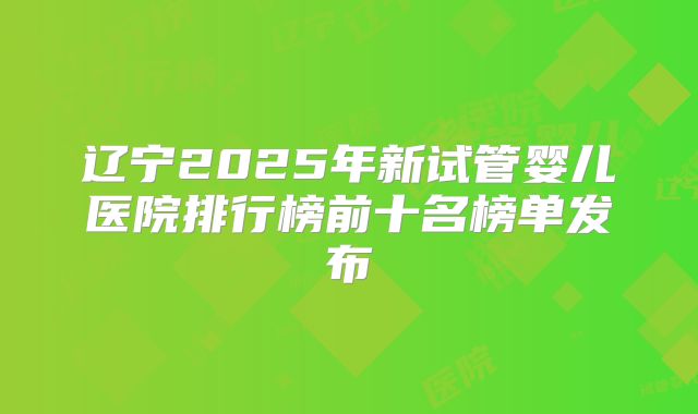 辽宁2025年新试管婴儿医院排行榜前十名榜单发布