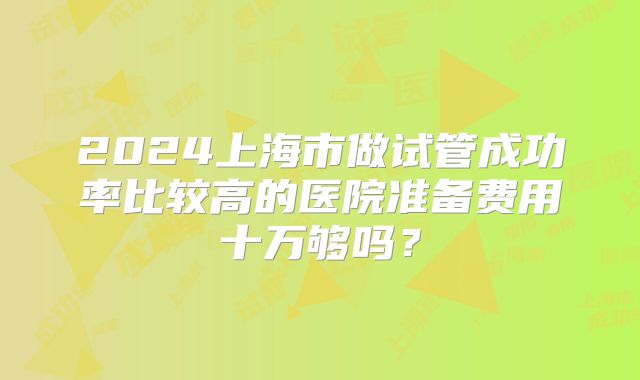 2024上海市做试管成功率比较高的医院准备费用十万够吗？