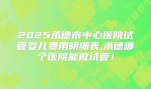 2025承德市中心医院试管婴儿费用明细表,承德哪个医院能做试管！