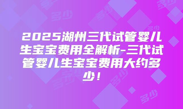 2025湖州三代试管婴儿生宝宝费用全解析-三代试管婴儿生宝宝费用大约多少！