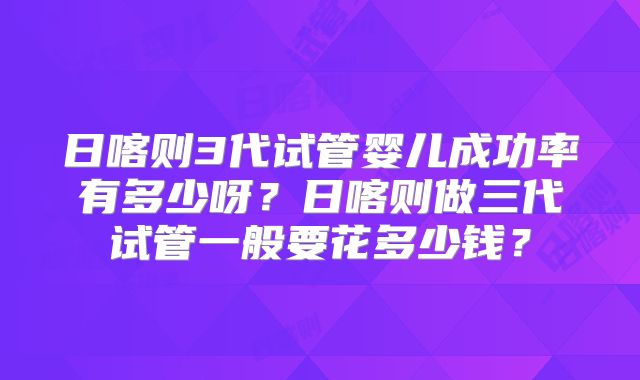 日喀则3代试管婴儿成功率有多少呀？日喀则做三代试管一般要花多少钱？
