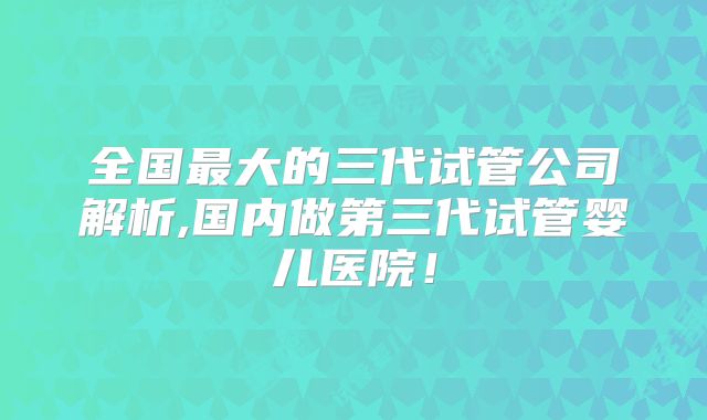 全国最大的三代试管公司解析,国内做第三代试管婴儿医院!