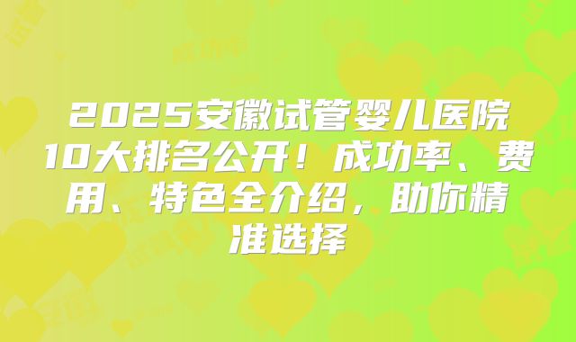 2025安徽试管婴儿医院10大排名公开！成功率、费用、特色全介绍，助你精准选择