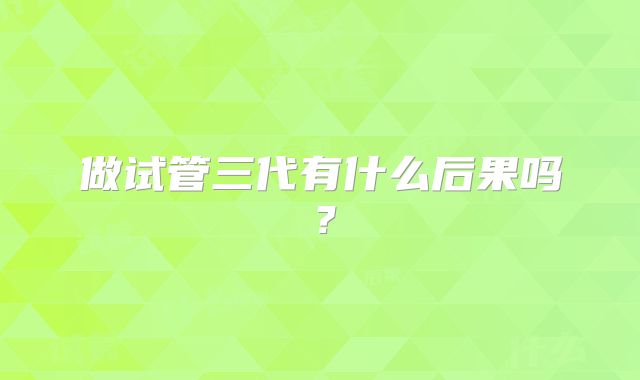 做试管三代有什么后果吗?