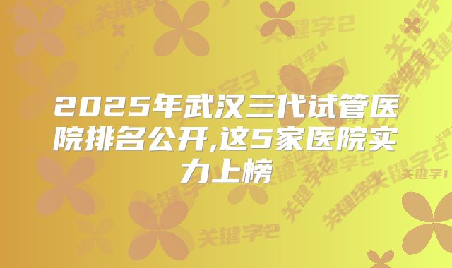 2025年武汉三代试管医院排名公开,这5家医院实力上榜