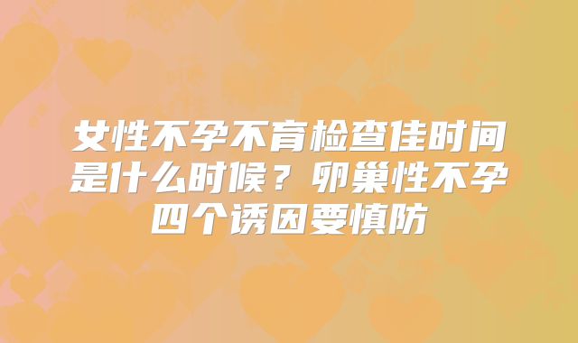 女性不孕不育检查佳时间是什么时候?卵巢性不孕四个诱因要慎防