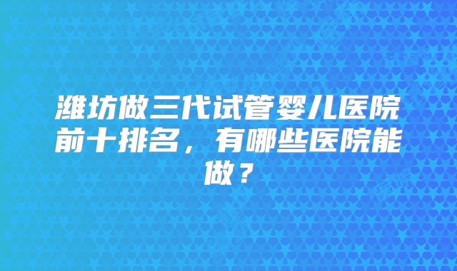 潍坊做三代试管婴儿医院前十排名，有哪些医院能做？