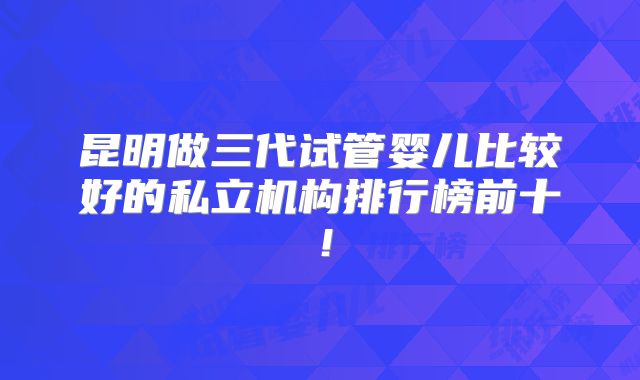 昆明做三代试管婴儿比较好的私立机构排行榜前十!