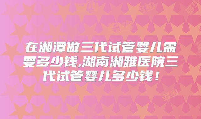 在湘潭做三代试管婴儿需要多少钱,湖南湘雅医院三代试管婴儿多少钱！