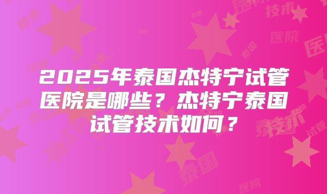 2025年泰国杰特宁试管医院是哪些？杰特宁泰国试管技术如何？