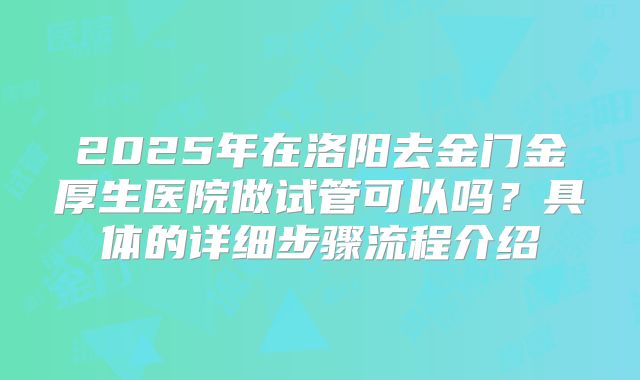 2025年在洛阳去金门金厚生医院做试管可以吗？具体的详细步骤流程介绍