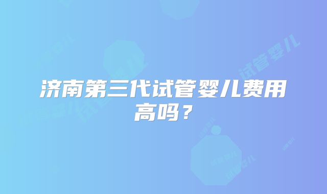 济南第三代试管婴儿费用高吗？