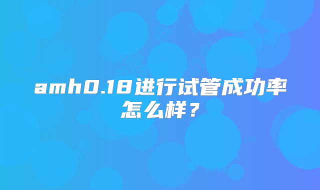 amh0.18进行试管成功率怎么样?