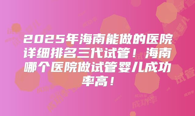 2025年海南能做的医院详细排名三代试管！海南哪个医院做试管婴儿成功率高！