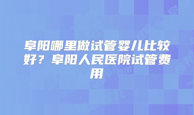 阜阳哪里做试管婴儿比较好?阜阳人民医院试管费用